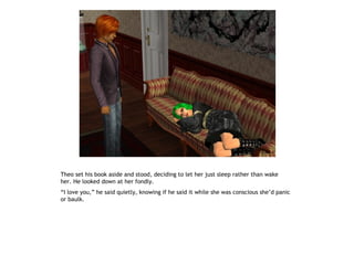 Theo set his book aside and stood, deciding to let her just sleep rather than wake
her. He looked down at her fondly.
“I love you,” he said quietly, knowing if he said it while she was conscious she’d panic
or baulk.
 