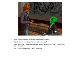 “Huh? You say somethin’ stupid and I didn’t hear it? Damn.”
“Don’t worry, it wasn’t important. Sorry to wake you.”
“Nah, wasn’t that.” Rissa shuddered and yelped. “More the fact that it’s liftoff time
that woke me.”
“Oh.” A silly grin split Theo’s face. “Baby time.”
 