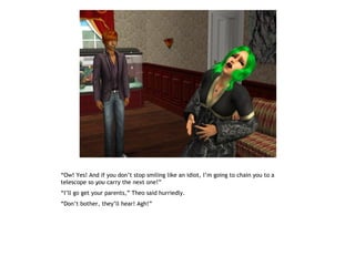 “Ow! Yes! And if you don’t stop smiling like an idiot, I’m going to chain you to a
telescope so you carry the next one!”
“I’ll go get your parents,” Theo said hurriedly.
“Don’t bother, they’ll hear! Agh!”
 