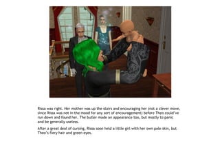 Rissa was right. Her mother was up the stairs and encouraging her (not a clever move,
since Rissa was not in the mood for any sort of encouragement) before Theo could’ve
run down and found her. The butler made an appearance too, but mostly to panic
and be generally useless.
After a great deal of cursing, Rissa soon held a little girl with her own pale skin, but
Theo’s fiery hair and green eyes.
 