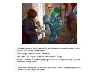 Once they were sure it was safe to do so, Suze and Parker immediately came over to
coo over their newest granddaughters.
“Have you got names for them?” asked Suze.
“Yes,” said Theo. “I guess Owen and Francis are out, though.”
“Kinda,” said Rissa. “Since they’re both girls, we’ll be calling this one Delia, and the
one Theo’s holding Alexia.”


Delia’s name comes from J.D. Robb’s In Death series. Alexia’s name comes from Gail
Carriger’s Parasol Protectorate series.
 