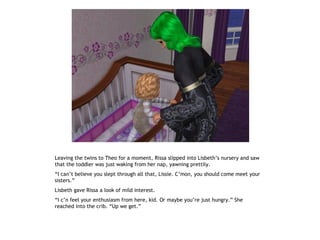 Leaving the twins to Theo for a moment, Rissa slipped into Lisbeth’s nursery and saw
that the toddler was just waking from her nap, yawning prettily.
“I can’t believe you slept through all that, Lissie. C’mon, you should come meet your
sisters.”
Lisbeth gave Rissa a look of mild interest.
“I c’n feel your enthusiasm from here, kid. Or maybe you’re just hungry.” She
reached into the crib. “Up we get.”
 