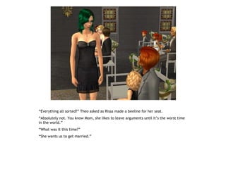 “Everything all sorted?” Theo asked as Rissa made a beeline for her seat.
“Absolutely not. You know Mom, she likes to leave arguments until it’s the worst time
in the world.”
“What was it this time?”
“She wants us to get married.”
 