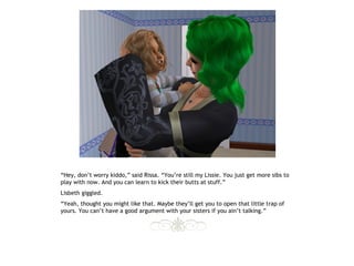 “Hey, don’t worry kiddo,” said Rissa. “You’re still my Lissie. You just get more sibs to
play with now. And you can learn to kick their butts at stuff.”
Lisbeth giggled.
“Yeah, thought you might like that. Maybe they’ll get you to open that little trap of
yours. You can’t have a good argument with your sisters if you ain’t talking.”
 