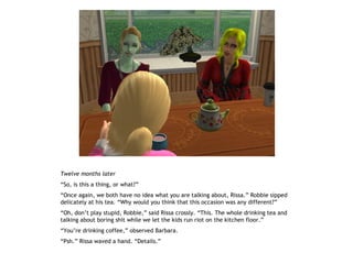 Twelve months later
“So, is this a thing, or what?”
“Once again, we both have no idea what you are talking about, Rissa.” Robbie sipped
delicately at his tea. “Why would you think that this occasion was any different?”
“Oh, don’t play stupid, Robbie,” said Rissa crossly. “This. The whole drinking tea and
talking about boring shit while we let the kids run riot on the kitchen floor.”
“You’re drinking coffee,” observed Barbara.
“Psh.” Rissa waved a hand. “Details.”
 