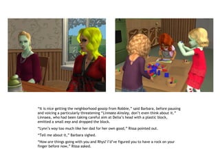 “It is nice getting the neighborhood gossip from Robbie,” said Barbara, before pausing
and voicing a particularly threatening “Linnaea Ainsley, don’t even think about it.”
Linnaea, who had been taking careful aim at Delia’s head with a plastic block,
emitted a small eep and dropped the block.
“Lynn’s way too much like her dad for her own good,” Rissa pointed out.
“Tell me about it,” Barbara sighed.
“How are things going with you and Rhys? I’d’ve figured you to have a rock on your
finger before now,” Rissa asked.
 