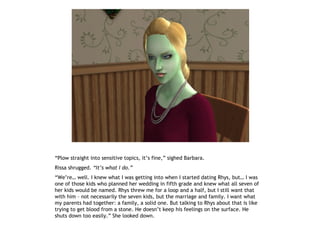 “Plow straight into sensitive topics, it’s fine,” sighed Barbara.
Rissa shrugged. “It’s what I do.”
“We’re… well. I knew what I was getting into when I started dating Rhys, but… I was
one of those kids who planned her wedding in fifth grade and knew what all seven of
her kids would be named. Rhys threw me for a loop and a half, but I still want that
with him – not necessarily the seven kids, but the marriage and family. I want what
my parents had together: a family, a solid one. But talking to Rhys about that is like
trying to get blood from a stone. He doesn’t keep his feelings on the surface. He
shuts down too easily.” She looked down.
 