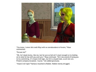 “You know, I never did credit Rhys with an overabundance of brains,” Rissa
commented.
“Excuse me?”
“Oh, he’s book-brainy, like me, but he sure as hell ain’t smart enough to try holding
on to what he has with you and Lynn,” Rissa continued. “He’s too scared of losing you
to try committing. It’s insane troll logic, but he’s a stupid male, as all men are.
Present company excepted, ‘course,” she added graciously.
“Insane troll logic?” Barbara mouthed to Robbie. Robbie merely shrugged.
 