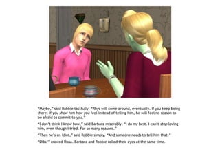 “Maybe,” said Robbie tactfully, “Rhys will come around, eventually. If you keep being
there, if you show him how you feel instead of telling him, he will feel no reason to
be afraid to commit to you.”
“I don’t think I know how,” said Barbara miserably. “I do my best. I can’t stop loving
him, even though I tried. For so many reasons.”
“Then he’s an idiot,” said Robbie simply. “And someone needs to tell him that.”
“Dibs!” crowed Rissa. Barbara and Robbie rolled their eyes at the same time.
 