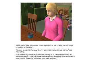 Robbie stared down into his tea. “I feel vaguely out of place, being the only single,
er, mother at the table.”
“Here we go. Must be Tuesday, if we’re going into relationship sob stories,” said
Rissa lightly.
“I do occasionally wonder if you have any feelings at all,” Robbie said mildly. He
rubbed his temple. “I just can’t look at Clover without wondering what William would
have thought. How things might have been, well, different.”
 