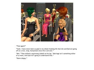 “That again?”
“Yeah. I have never been so glad in my whole freaking life that she and Dad are going
off on a nice, long, honeymoon once this is all over.”
“Mm.” Theo shifted a squirming Lisbeth on his lap. “Marriage isn’t something either
of us want, and Suze isn’t going to understand that.”
“Damn skippy.”
 