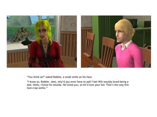 “You think so?” asked Robbie, a small smile on his face.
“I know so, Robbie. Jeez, why’d you even have to ask? I bet Will woulda loved being a
dad. Hello, I know he woulda. He loved you, so he’d love your kid. That’s the way this
love crap works.”
 