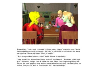 Rissa sighed. “Look, guys, I think we’re being overly freakin’ miserable here. We’ve
had things happen to us in the past, and they’re still biting us on the ass. But we’re
parents now. We’ve got bigger things to handle.”
“Are… are you being mature, Rissa?” asked Robbie incredulously.
“Hey, snark is not appreciated during heartfelt shit like this,” Rissa said, covering a
grin. “Seriously, though. Look at those five over there. They’re gonna grow up like
sisters. We have gorgeous kids, and no matter what happens next, we have them. No
matter that you lost Will, or that Barbara ain’t married to Rhys.”
 