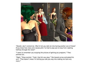 “Sheesh, don’t remind me. Why’d I let you talk me into having another one of these?
D’you know how many anti-nausea pills I’ve had to pop just to stop from ralphing
halfway through the vows?”
“I seem to remember you enjoying the process of getting you pregnant,” Theo
pointed out.
“Right.” Rissa snorted. “Yeah, that bit was okay.” She leaned across and poked his
arm. “That doesn’t mean I’m letting you talk you way into making me have any
more.”
 