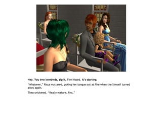 Hey. You two lovebirds, zip it, Fire hissed. It’s starting.
“Whatever,” Rissa muttered, poking her tongue out at Fire when the Simself turned
away again.
Theo snickered. “Really mature, Riss.”
 