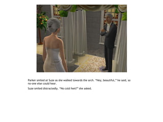 Parker smiled at Suze as she walked towards the arch. “Hey, beautiful,” he said, so
no-one else could hear.
Suze smiled distractedly. “No cold feet?” she asked.
 