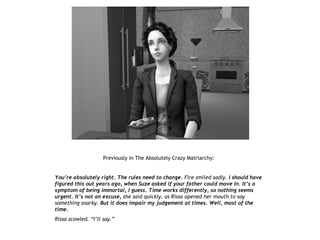Previously in The Absolutely Crazy Matriarchy:


You’re absolutely right. The rules need to change. Fire smiled sadly. I should have
figured this out years ago, when Suze asked if your father could move in. It’s a
symptom of being immortal, I guess. Time works differently, so nothing seems
urgent. It’s not an excuse, she said quickly, as Rissa opened her mouth to say
something snarky. But it does impair my judgement at times. Well, most of the
time.
Rissa scowled. “I’ll say.”
 