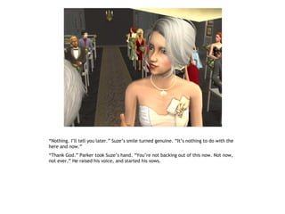 “Nothing. I’ll tell you later.” Suze’s smile turned genuine. “It’s nothing to do with the
here and now.”
“Thank God.” Parker took Suze’s hand. “You’re not backing out of this now. Not now,
not ever.” He raised his voice, and started his vows.
 