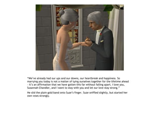 “We’ve already had our ups and our downs, our heartbreak and happiness. So
marrying you today is not a matter of tying ourselves together for the lifetime ahead
– it’s an affirmation that we have gotten this far without falling apart. I love you,
Susannah Chandler, and I want to stay with you and let our love stay strong.”
He slid the plain gold band onto Suze’s finger. Suze sniffled slightly, but started her
own vows strongly.
 