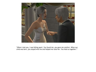“When I met you, I was falling apart. You found me, you gave me comfort. When our
child was born, you stayed with me and helped me raise her. You held us together.”
 