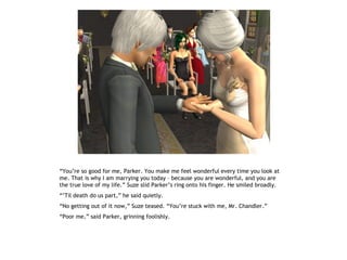 “You’re so good for me, Parker. You make me feel wonderful every time you look at
me. That is why I am marrying you today – because you are wonderful, and you are
the true love of my life.” Suze slid Parker’s ring onto his finger. He smiled broadly.
“’Til death do us part,” he said quietly.
“No getting out of it now,” Suze teased. “You’re stuck with me, Mr. Chandler.”
“Poor me,” said Parker, grinning foolishly.
 