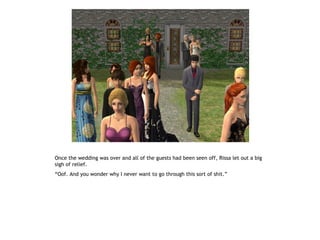 Once the wedding was over and all of the guests had been seen off, Rissa let out a big
sigh of relief.
“Oof. And you wonder why I never want to go through this sort of shit.”
 
