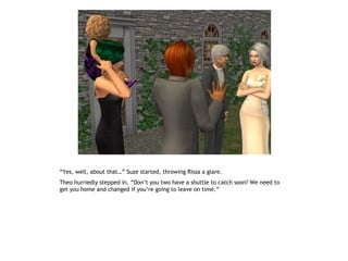 “Yes, well, about that…” Suze started, throwing Rissa a glare.
Theo hurriedly stepped in. “Don’t you two have a shuttle to catch soon? We need to
get you home and changed if you’re going to leave on time.”
 