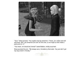 “Sure.” Rissa grinned. “You oughta stop by sometime. Y’know, for coffee and talk
and stuff. Hell, the Simselves are over all the time, so we might as well make a
party out of it.”
“You mean, we should be friends?” asked Robbie, mildly surprised.
Rissa punched his arm. “We always were, Strawberry Shortcake. You just don’t get
my way of bein’ friendly.”
 