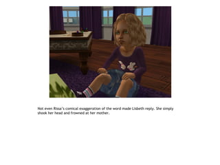 Not even Rissa’s comical exaggeration of the word made Lisbeth reply. She simply
shook her head and frowned at her mother.
 