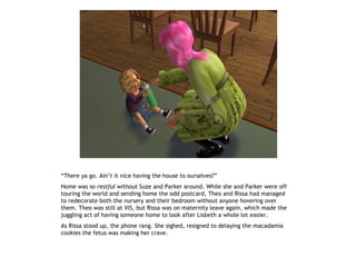 “There ya go. Ain’t it nice having the house to ourselves?”
Home was so restful without Suze and Parker around. While she and Parker were off
touring the world and sending home the odd postcard, Theo and Rissa had managed
to redecorate both the nursery and their bedroom without anyone hovering over
them. Theo was still at VIS, but Rissa was on maternity leave again, which made the
juggling act of having someone home to look after Lisbeth a whole lot easier.
As Rissa stood up, the phone rang. She sighed, resigned to delaying the macadamia
cookies the fetus was making her crave.
 