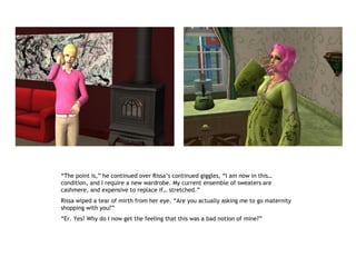 “The point is,” he continued over Rissa’s continued giggles, “I am now in this…
condition, and I require a new wardrobe. My current ensemble of sweaters are
cashmere, and expensive to replace if… stretched.”
Rissa wiped a tear of mirth from her eye. “Are you actually asking me to go maternity
shopping with you?”
“Er. Yes? Why do I now get the feeling that this was a bad notion of mine?”
 