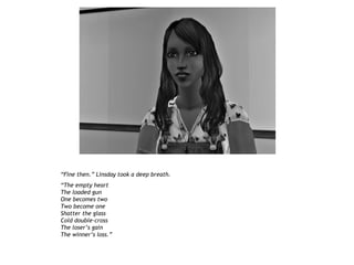 “Fine then.” Linsday took a deep breath.
“The empty heart
The loaded gun
One becomes two
Two become one
Shatter the glass
Cold double-cross
The loser’s gain
The winner’s loss.”
 