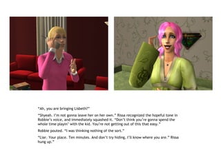“Ah, you are bringing Lisbeth?”
“Shyeah. I’m not gonna leave her on her own.” Rissa recognized the hopeful tone in
Robbie’s voice, and immediately squashed it. “Don’t think you’re gonna spend the
whole time playin’ with the kid. You’re not getting out of this that easy.”
Robbie pouted. “I was thinking nothing of the sort.”
“Liar. Your place. Ten minutes. And don’t try hiding, I’ll know where you are.” Rissa
hung up.”
 