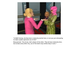 “A H&M? Clarissa, do they have a maternity section here, or are you just attempting
to make a public spectacle out of this?”
Rissa grinned. “Six of one, half a dozen of the other. They do have maternity here,
but so does every other tiny, out-of-the-damn-way clothes shop in town.”
 