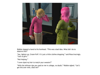 Robbie slapped a hand to his forehead. “This was a bad idea. What did I do to
deserve this?”
“Aw, lighten up, Cream Puff. It’s just a little clothes shopping,” said Rissa bracingly.
“Just us girls.”
“Not helping.”
“I even dyed my hair to match your sweater?”
“With the leftover dye you used on me in college, no doubt.” Robbie sighed. “Let’s
get this over with, shall we?”
 