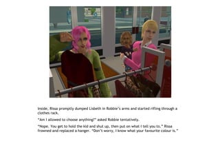 Inside, Rissa promptly dumped Lisbeth in Robbie’s arms and started rifling through a
clothes rack.
“Am I allowed to choose anything?” asked Robbie tentatively.
“Nope. You get to hold the kid and shut up, then put on what I tell you to.” Rissa
frowned and replaced a hanger. “Don’t worry, I know what your favourite colour is.”
 