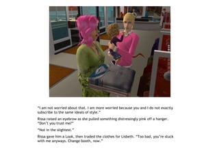 “I am not worried about that. I am more worried because you and I do not exactly
subscribe to the same ideals of style.”
Rissa raised an eyebrow as she pulled something distressingly pink off a hanger.
“Don’t you trust me?”
“Not in the slightest.”
Rissa gave him a Look, then traded the clothes for Lisbeth. “Too bad, you’re stuck
with me anyways. Change booth, now.”
 