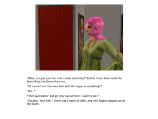 “Rissa, are you sure that this is male maternity?” Robbie fussed from inside the
booth Rissa had shoved him into.
“Of course I am! You need help with the zipper or something?”
“No…”
“Then quit stallin’ and get your ass out here. I want to see.”
“Oh dear. Very well.” There was a rustle of cloth, and then Robbie stepped out of
the booth.
 