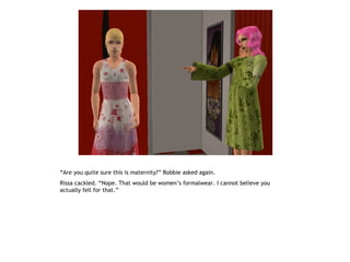 “Are you quite sure this is maternity?” Robbie asked again.
Rissa cackled. “Nope. That would be women’s formalwear. I cannot believe you
actually fell for that.”
 