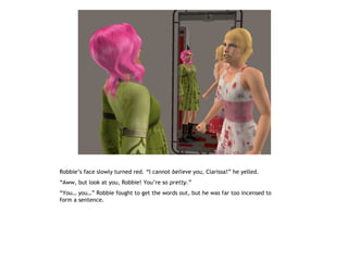 Robbie’s face slowly turned red. “I cannot believe you, Clarissa!” he yelled.
“Aww, but look at you, Robbie! You’re so pretty.”
“You… you…” Robbie fought to get the words out, but he was far too incensed to
form a sentence.
 