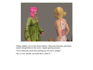 “Please, Robbie, not in front of the children,” Rissa said cheerfully, pointing to
Lisbeth sitting blithely in the corner, happily ignoring everyone.
“This is absolutely worse than anything you ever did in college!”
“Oh, it is not. Besides, you kinda like it. Admit it.”
 