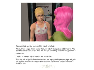 Robbie sighed, and the corners of his mouth twitched.
“Yeah, there we go, finally seeing the funny side.” Rissa patted Robbie’s arm. “We
don’t have to buy the stupid dress. I’ll find you something awesome now, promise.”
“No tricks?”
“No tricks. I’ve got my kicks outta you for the day.”
They did end up buying Robbie some shirts and jeans, but Rissa could swear she saw
the pink corner of the dress poking out between the layers of clothes in Robbie’s
shopping bag.
 