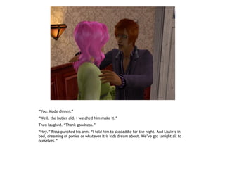 “You. Made dinner.”
“Well, the butler did. I watched him make it.”
Theo laughed. “Thank goodness.”
“Hey.” Rissa punched his arm. “I told him to skedaddle for the night. And Lissie’s in
bed, dreaming of ponies or whatever it is kids dream about. We’ve got tonight all to
ourselves.”
 