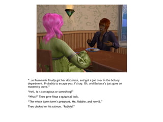 “…so Rosemarie finally got her doctorate, and got a job over in the botany
department. Probably to escape you, I’d say. Oh, and Barbara’s just gone on
maternity leave.”
“Hell, is it contagious or something?”
“What?” Theo gave Rissa a quizzical look.
“The whole damn town’s pregnant. Me, Robbie, and now B.”
Theo choked on his salmon. “Robbie?”
 