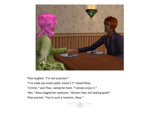 Theo laughed. “I’m not surprised.”
“I’ve made you kinda jaded, haven’t I?” teased Rissa.
“A little,” said Theo, taking her hand. “I almost enjoy it.”
“Mm.” Rissa wiggled her eyebrows. “Kitchen floor still looking good?”
Theo snorted. “You’re such a romantic, Rissa.”
 