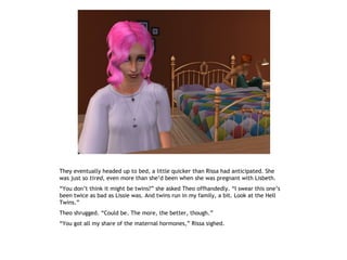 They eventually headed up to bed, a little quicker than Rissa had anticipated. She
was just so tired, even more than she’d been when she was pregnant with Lisbeth.
“You don’t think it might be twins?” she asked Theo offhandedly. “I swear this one’s
been twice as bad as Lissie was. And twins run in my family, a bit. Look at the Hell
Twins.”
Theo shrugged. “Could be. The more, the better, though.”
“You got all my share of the maternal hormones,” Rissa sighed.
 