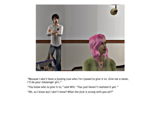 “Because I don’t have a fucking clue who I’m s’posed to give it to. Give me a name,
I’ll be your messenger girl.”
“You know who to give it to,” said Will. “You just haven’t realized it yet.”
“Oh, so I know but I don’t know? What the fuck is wrong with you-all?”
 