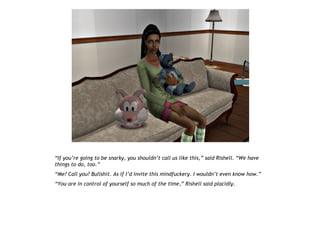 “If you’re going to be snarky, you shouldn’t call us like this,” said Rishell. “We have
things to do, too.”
“Me? Call you? Bullshit. As if I’d invite this mindfuckery. I wouldn’t even know how.”
“You are in control of yourself so much of the time,” Rishell said placidly.
 