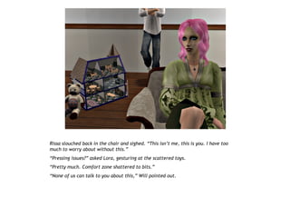 Rissa slouched back in the chair and sighed. “This isn’t me, this is you. I have too
much to worry about without this.”
“Pressing issues?” asked Lora, gesturing at the scattered toys.
“Pretty much. Comfort zone shattered to bits.”
“None of us can talk to you about this,” Will pointed out.
 