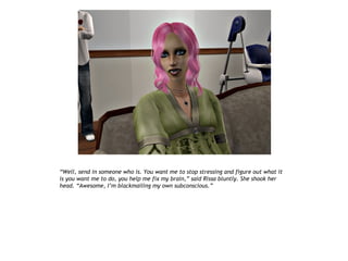 “Well, send in someone who is. You want me to stop stressing and figure out what it
is you want me to do, you help me fix my brain,” said Rissa bluntly. She shook her
head. “Awesome, I’m blackmailing my own subconscious.”
 